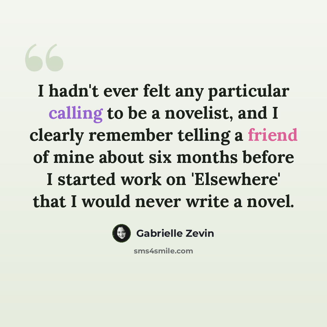 “I hadn't ever felt any particular calling to be a novelist, and I clearly remember telling a friend of mine about six months before I started work on 'Elsewhere' that I would never write a novel.” quote by Gabrielle Zevin