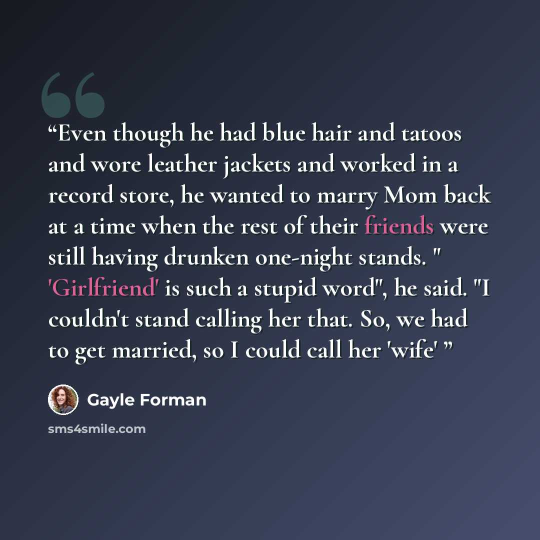 “Even though he had blue hair and tatoos and wore leather jackets and worked in a record store, he wanted to marry Mom back at a time when the rest of their friends were still having drunken one-night stands. " 'Girlfriend' is such a stupid word", he said. "I couldn't stand calling her that. So, we…” quote by Gayle Forman