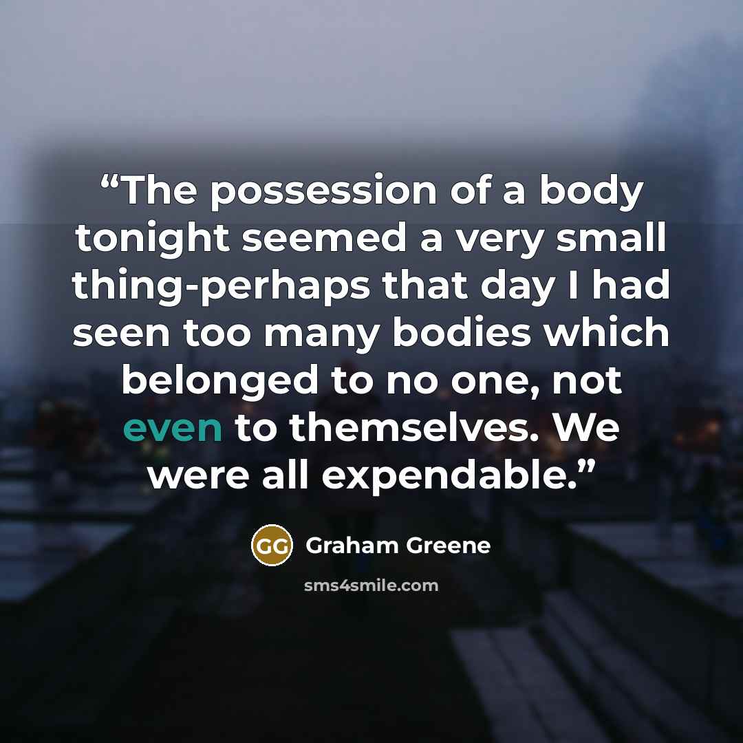 “The possession of a body tonight seemed a very small thing-perhaps that day I had seen too many bodies which belonged to no one, not even to themselves. We were all expendable.” quote by Graham Greene