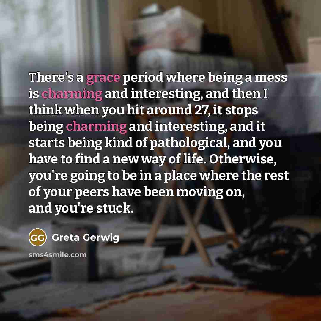 “There's a grace period where being a mess is charming and interesting, and then I think when you hit around 27, it stops being charming and interesting, and it starts being kind of pathological, and you have to find a new way of life. Otherwise, you're going to be in a place where the rest of your…” quote by Greta Gerwig