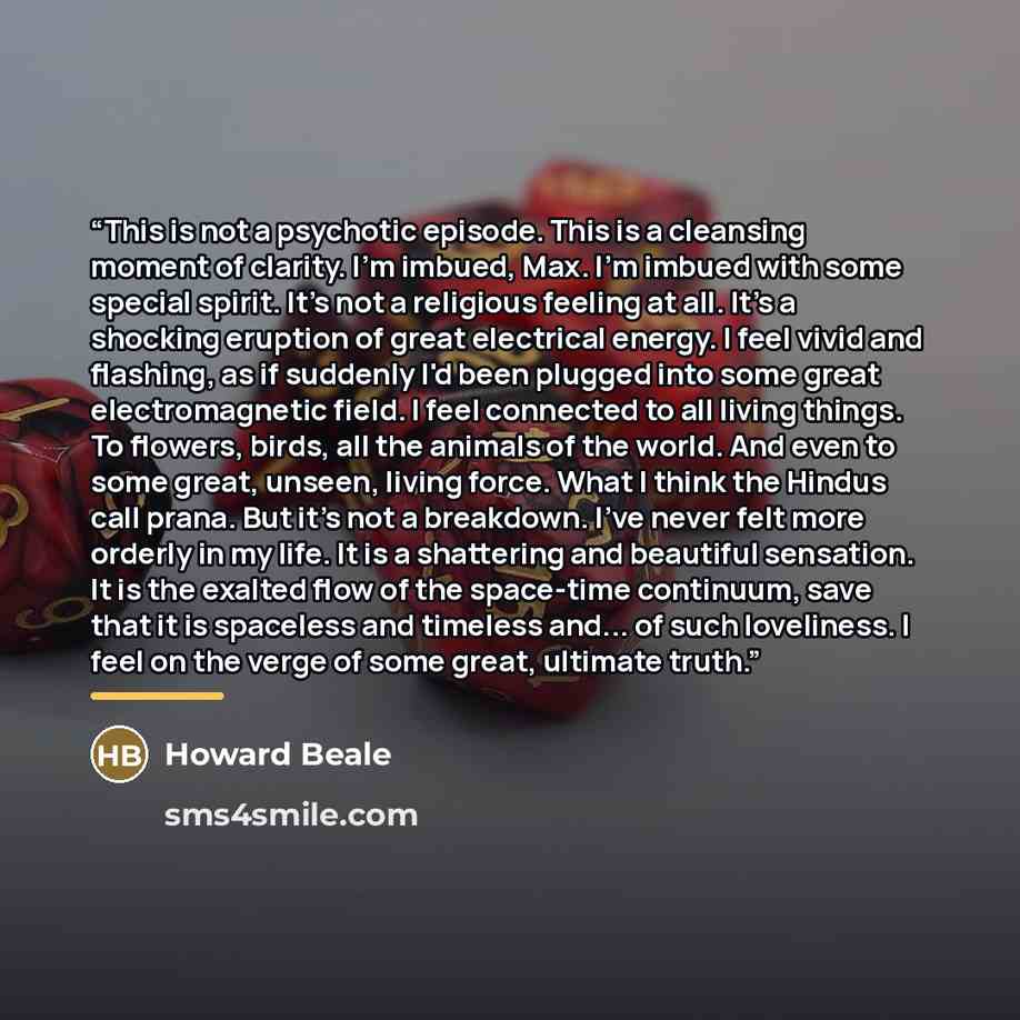 “This is not a psychotic episode. This is a cleansing moment of clarity. I'm imbued, Max. I'm imbued with some special spirit. It's not a religious feeling at all. It's a shocking eruption of great electrical energy. I feel vivid and flashing, as if suddenly I'd been plugged into some great…” quote by Howard Beale
