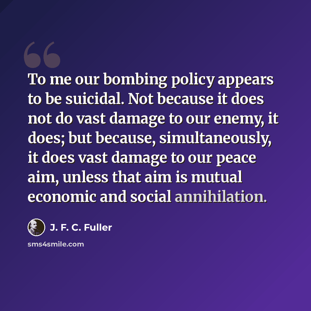 “To me our bombing policy appears to be suicidal. Not because it does not do vast damage to our enemy, it does; but because, simultaneously, it does vast damage to our peace aim, unless that aim is mutual economic and social annihilation.” quote by J. F. C. Fuller