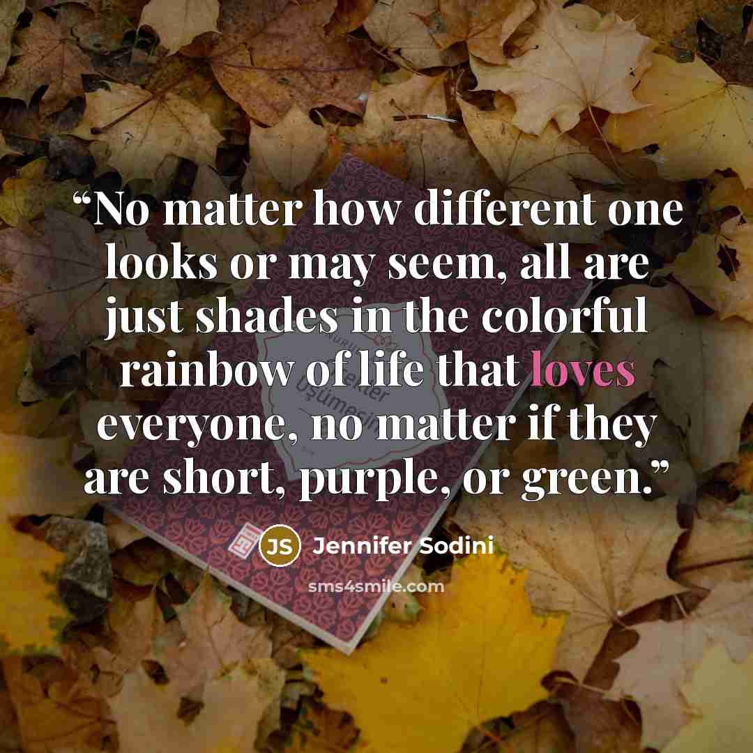 “No matter how different one looks or may seem, all are just shades in the colorful rainbow of life that loves everyone, no matter if they are short, purple, or green.” quote by Jennifer Sodini