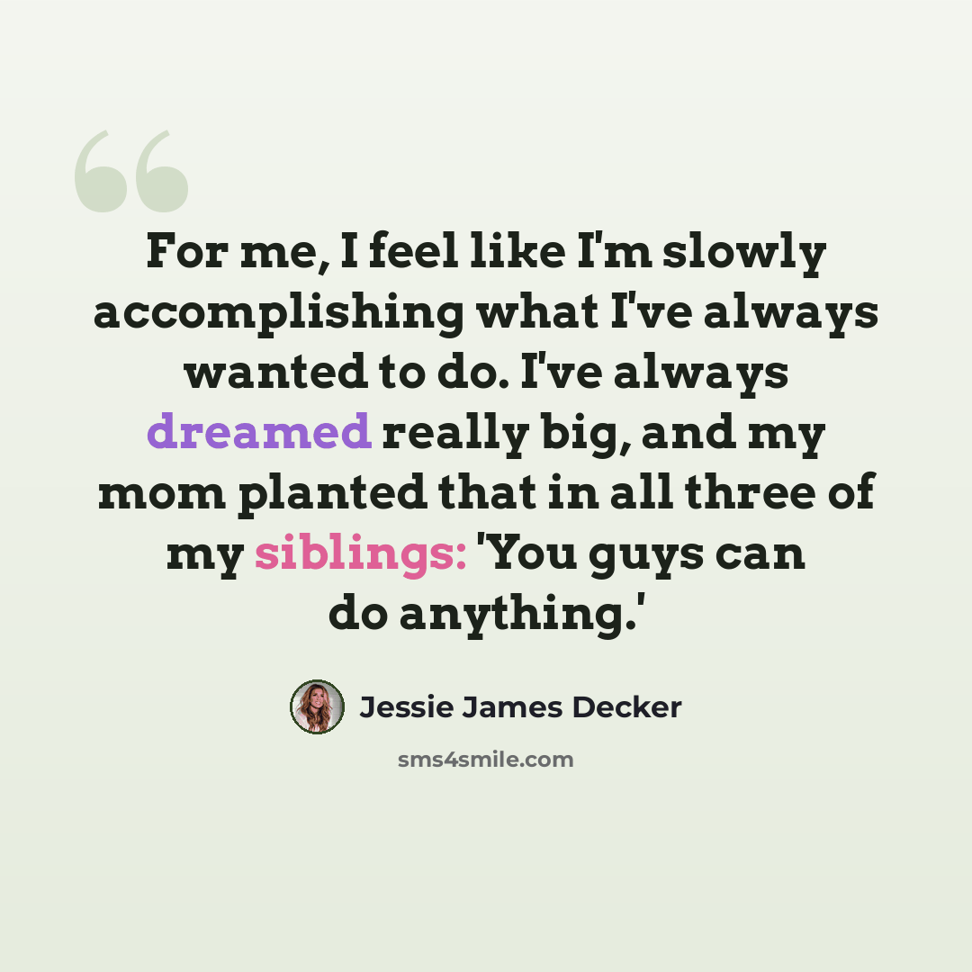 “For me, I feel like I'm slowly accomplishing what I've always wanted to do. I've always dreamed really big, and my mom planted that in all three of my siblings: 'You guys can do anything.'” quote by Jessie James Decker