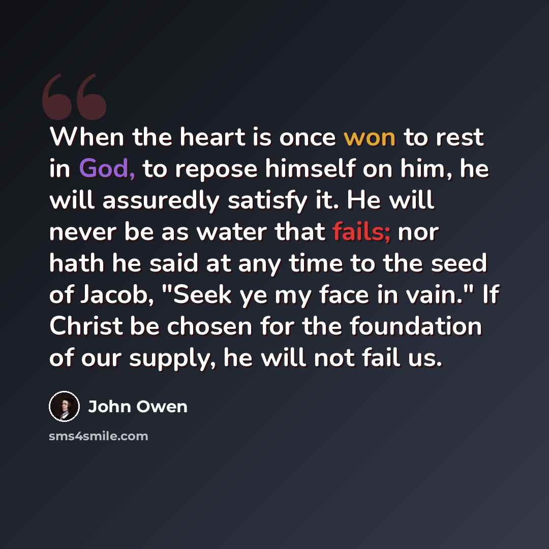 “When the heart is once won to rest in God, to repose himself on him, he will assuredly satisfy it. He will never be as water that fails; nor hath he said at any time to the seed of Jacob, "Seek ye my face in vain." If Christ be chosen for the foundation of our supply, he will not fail us.” quote by John Owen