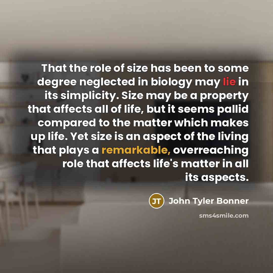 “That the role of size has been to some degree neglected in biology may lie in its simplicity. Size may be a property that affects all of life, but it seems pallid compared to the matter which makes up life. Yet size is an aspect of the living that plays a remarkable, overreaching role that affects…” quote by John Tyler Bonner