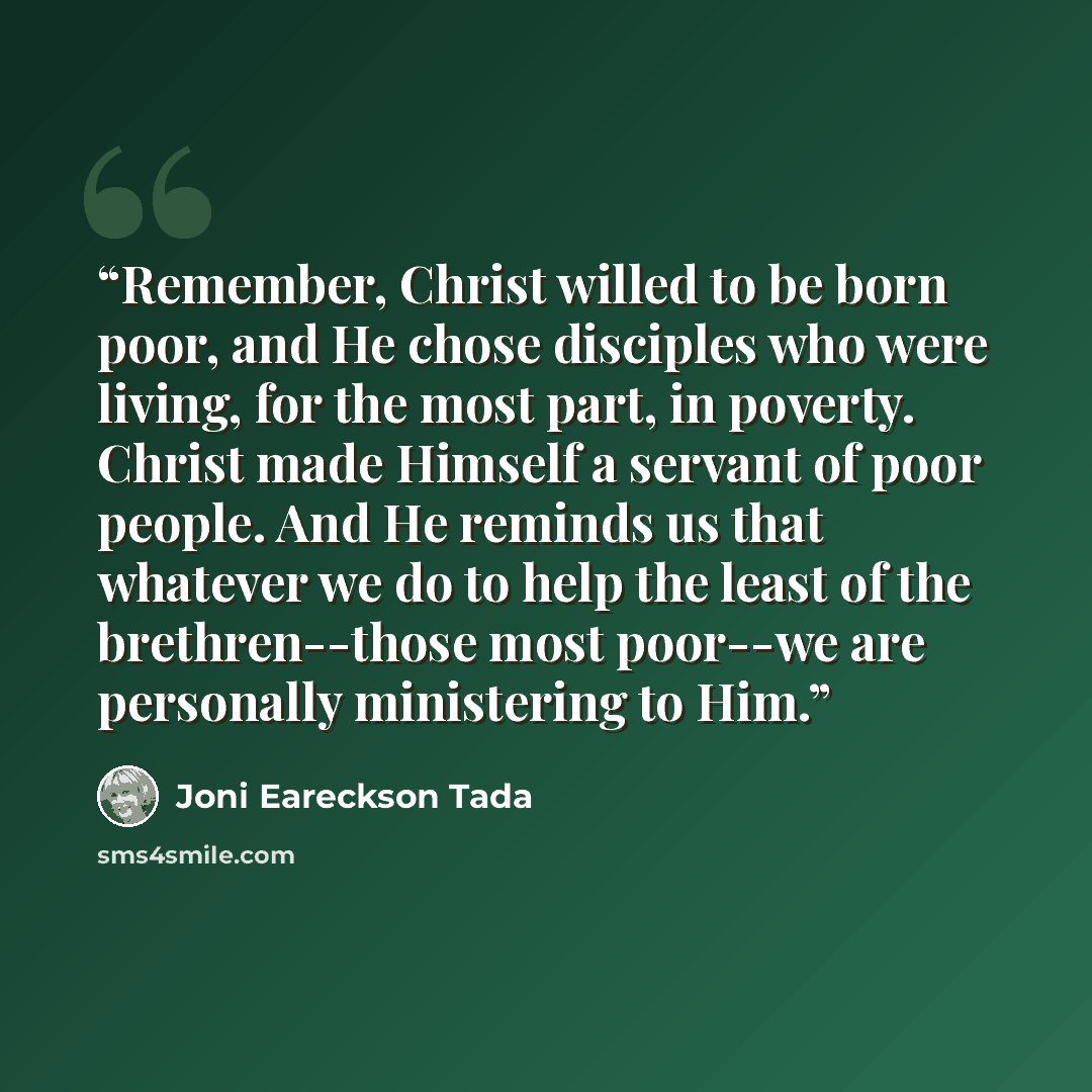 “Remember, Christ willed to be born poor, and He chose disciples who were living, for the most part, in poverty. Christ made Himself a servant of poor people. And He reminds us that whatever we do to help the least of the brethren--those most poor--we are personally ministering to Him.” quote by Joni Eareckson Tada