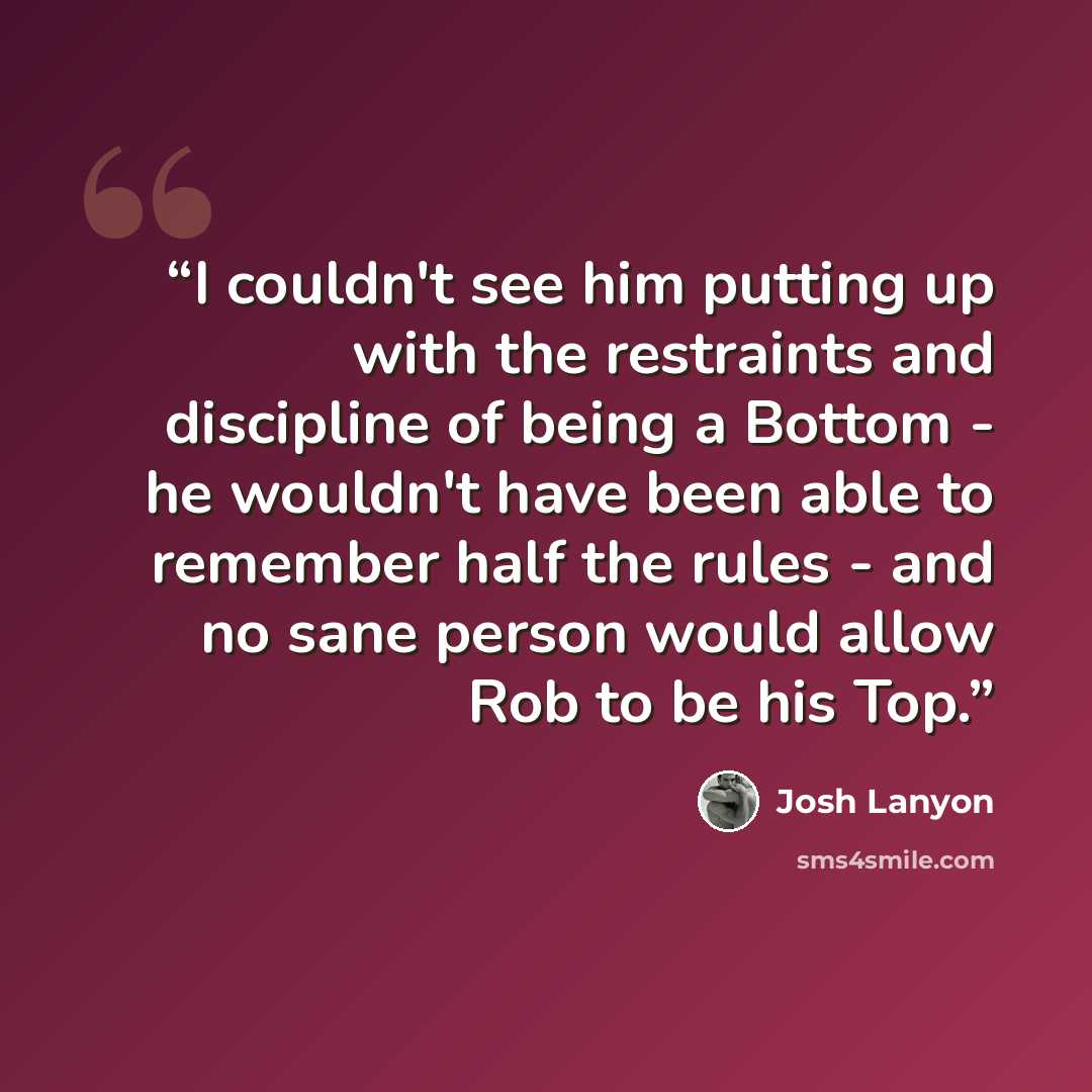 “I couldn't see him putting up with the restraints and discipline of being a Bottom - he wouldn't have been able to remember half the rules - and no sane person would allow Rob to be his Top.” quote by Josh Lanyon