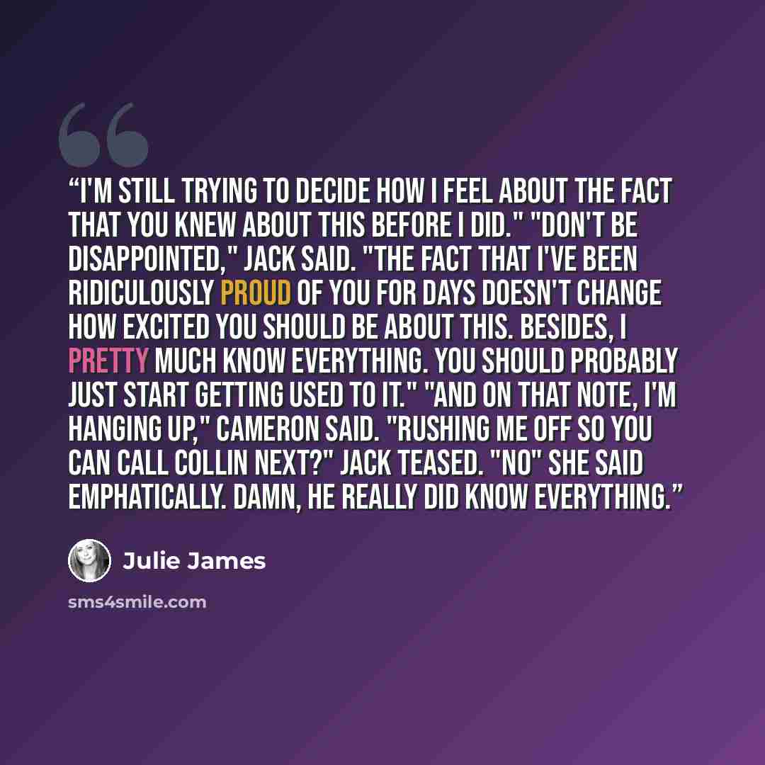 “I'm still trying to decide how I feel about the fact that you knew about this before I did." "Don't be disappointed," Jack said. "The fact that I've been ridiculously proud of you for days doesn't change how excited you should be about this. Besides, I pretty much know everything. You should…” quote by Julie James