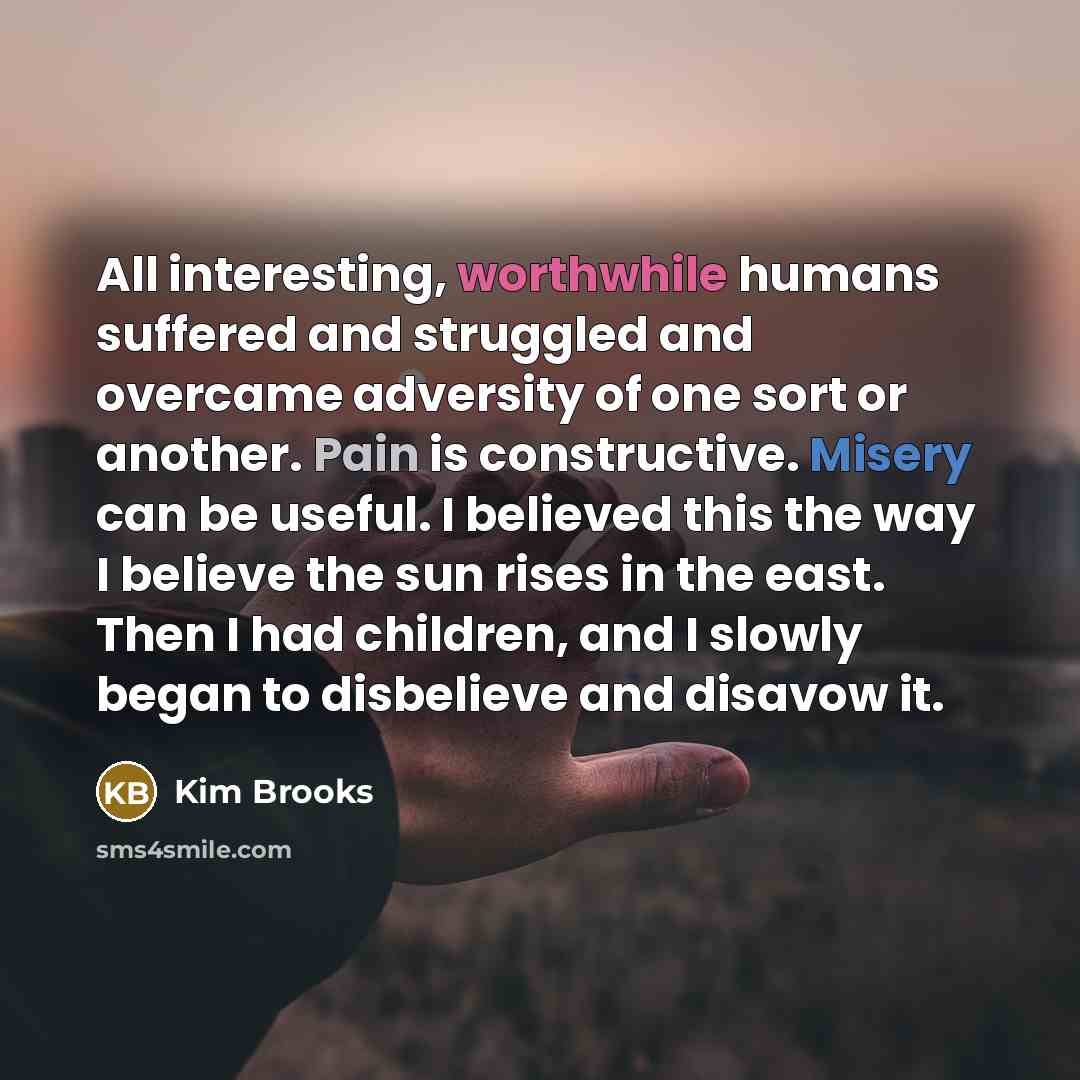 “All interesting, worthwhile humans suffered and struggled and overcame adversity of one sort or another. Pain is constructive. Misery can be useful. I believed this the way I believe the sun rises in the east. Then I had children, and I slowly began to disbelieve and disavow it.” quote by Kim Brooks