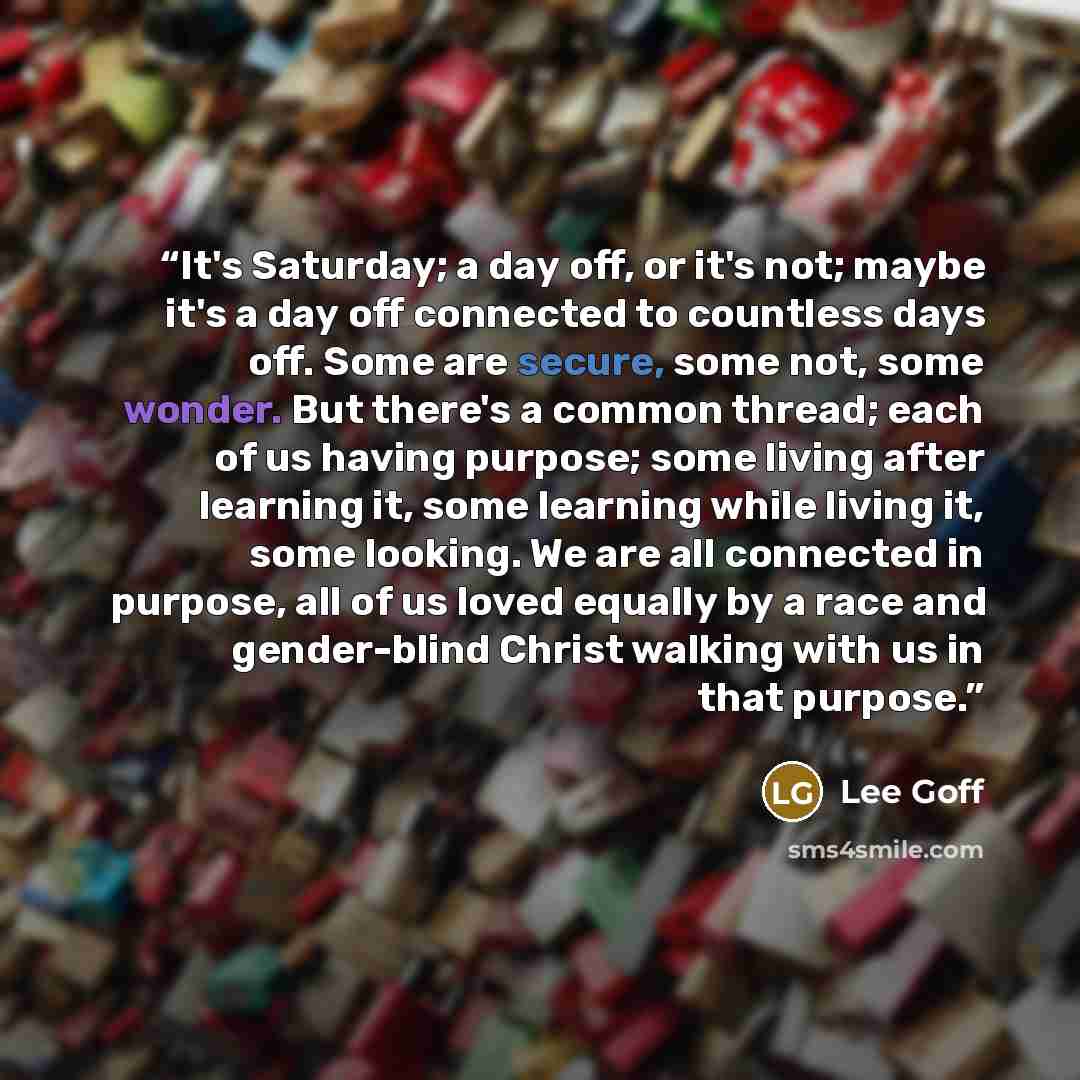 “It's Saturday; a day off, or it's not; maybe it's a day off connected to countless days off. Some are secure, some not, some wonder. But there's a common thread; each of us having purpose; some living after learning it, some learning while living it, some looking. We are all connected in purpose…” quote by Lee Goff