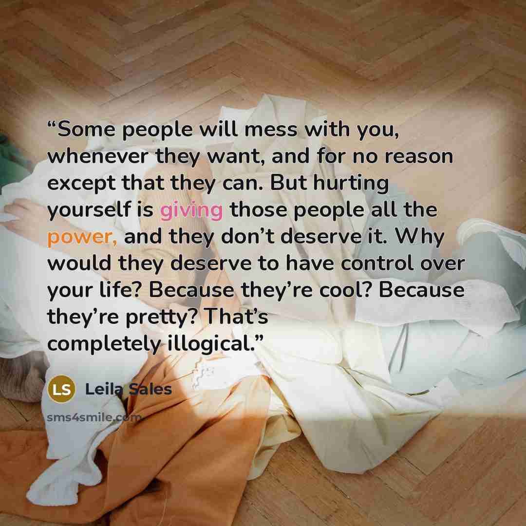 “Some people will mess with you, whenever they want, and for no reason except that they can. But hurting yourself is giving those people all the power, and they don’t deserve it. Why would they deserve to have control over your life? Because they’re cool? Because they’re pretty? That’s completely…” quote by Leila Sales