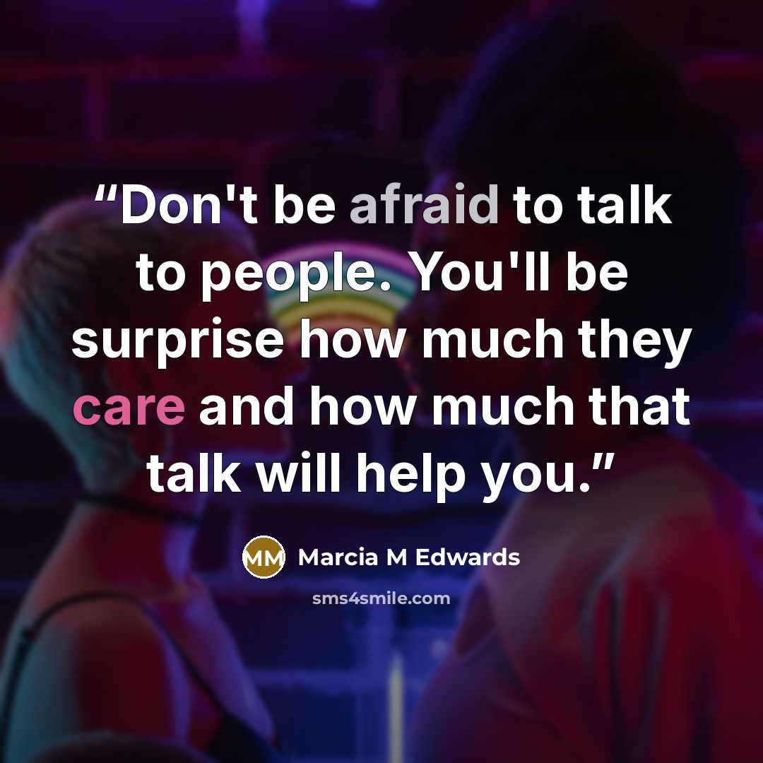 “Don't be afraid to talk to people. You'll be surprise how much they care and how much that talk will help you.” quote by Marcia M Edwards
