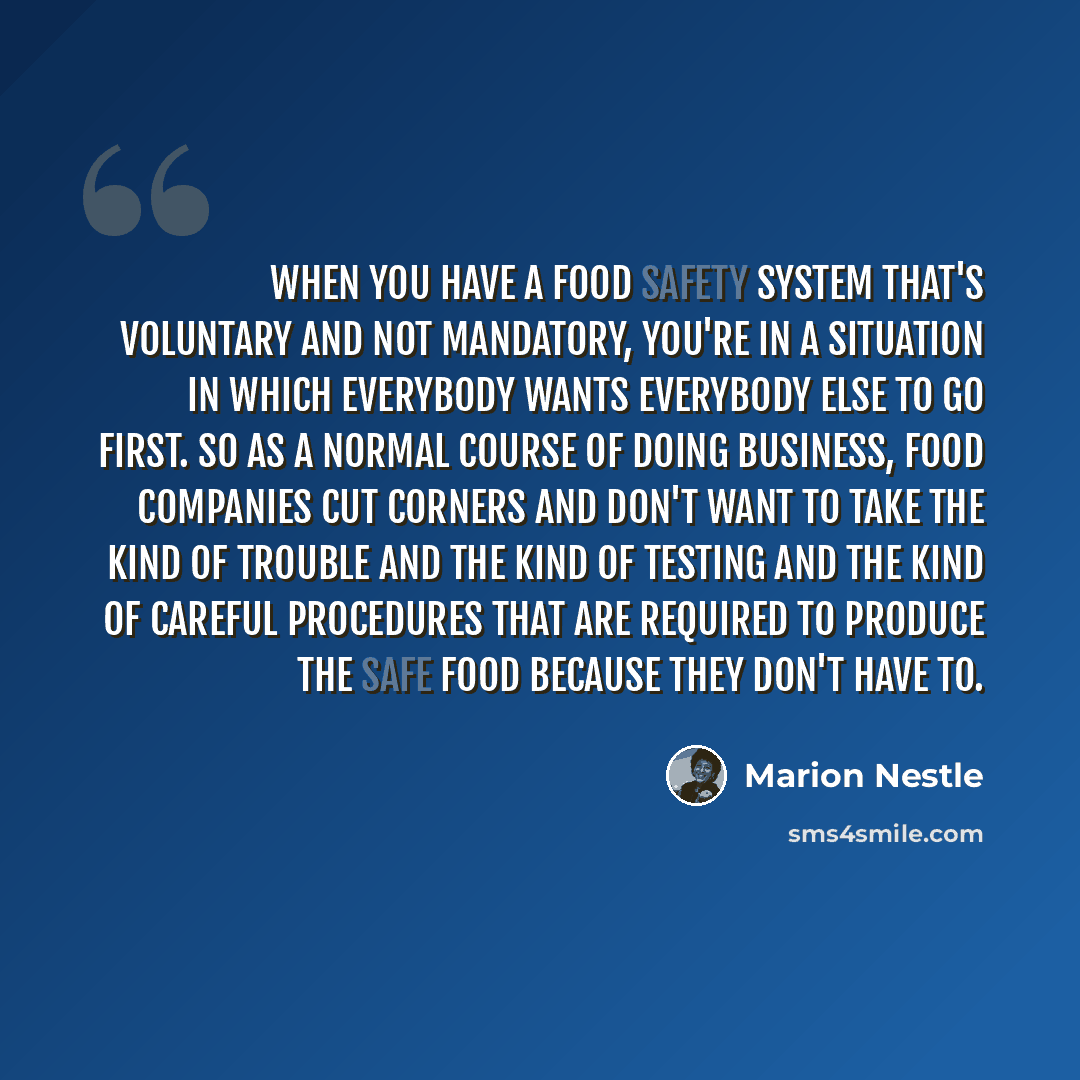 “When you have a food safety system that's voluntary and not mandatory, you're in a situation in which everybody wants everybody else to go first. So as a normal course of doing business, food companies cut corners and don't want to take the kind of trouble and the kind of testing and the kind of…” quote by Marion Nestle