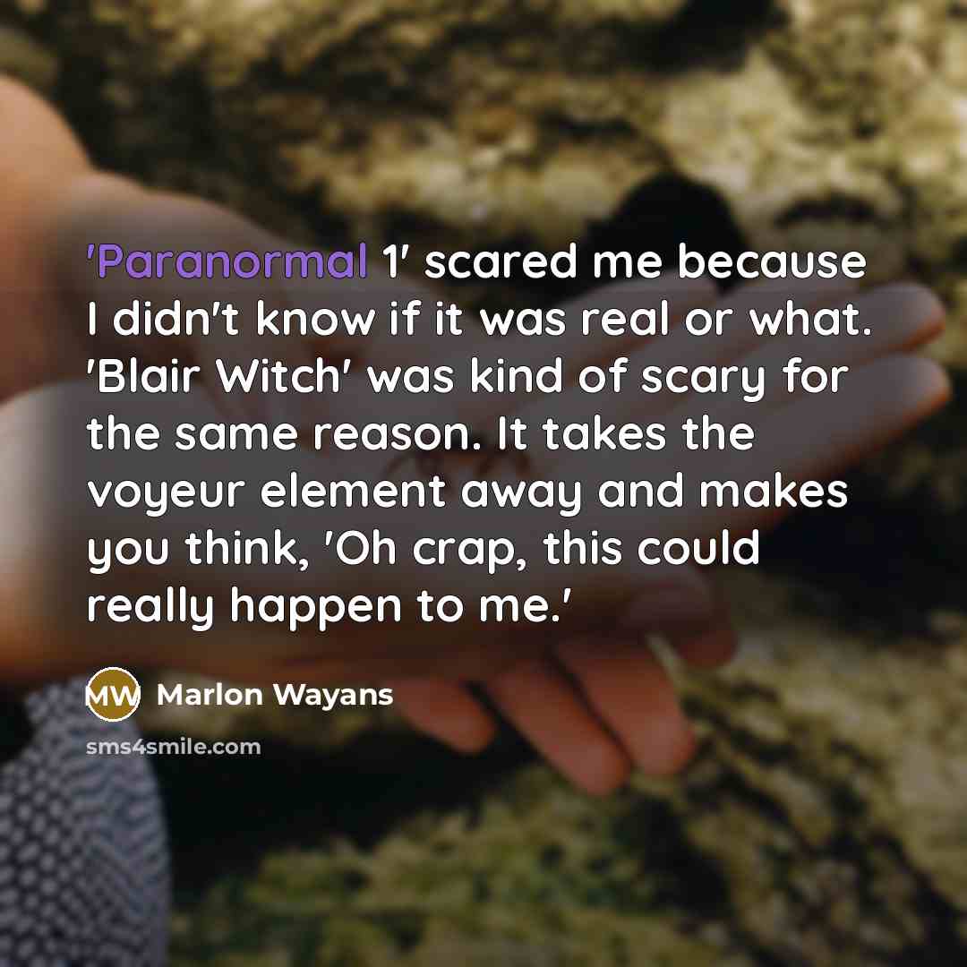 “'Paranormal 1' scared me because I didn't know if it was real or what. 'Blair Witch' was kind of scary for the same reason. It takes the voyeur element away and makes you think, 'Oh crap, this could really happen to me.'” quote by Marlon Wayans