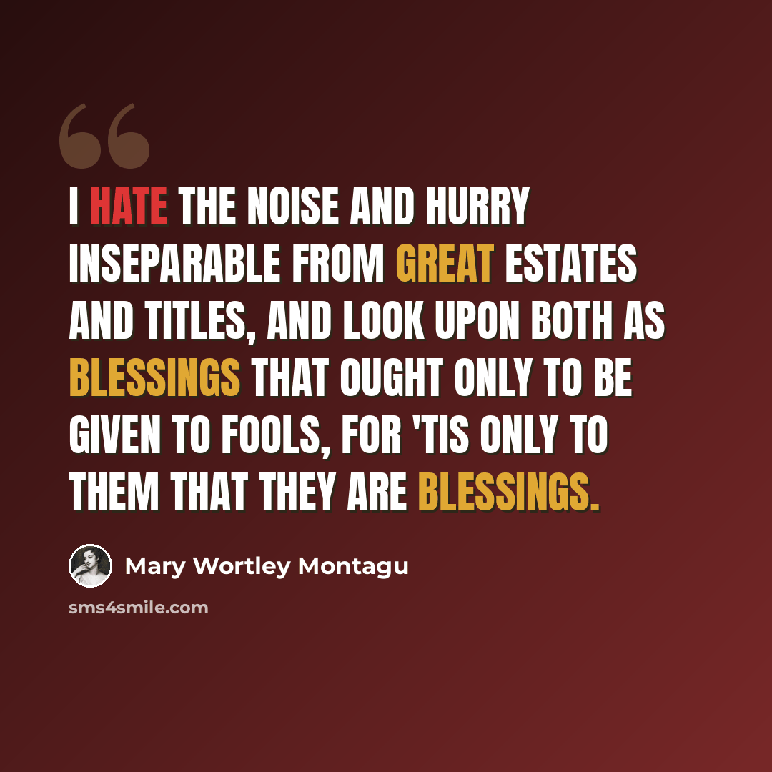 “I hate the noise and hurry inseparable from great Estates and Titles, and look upon both as blessings that ought only to be given to fools, for 'Tis only to them that they are blessings.” quote by Mary Wortley Montagu