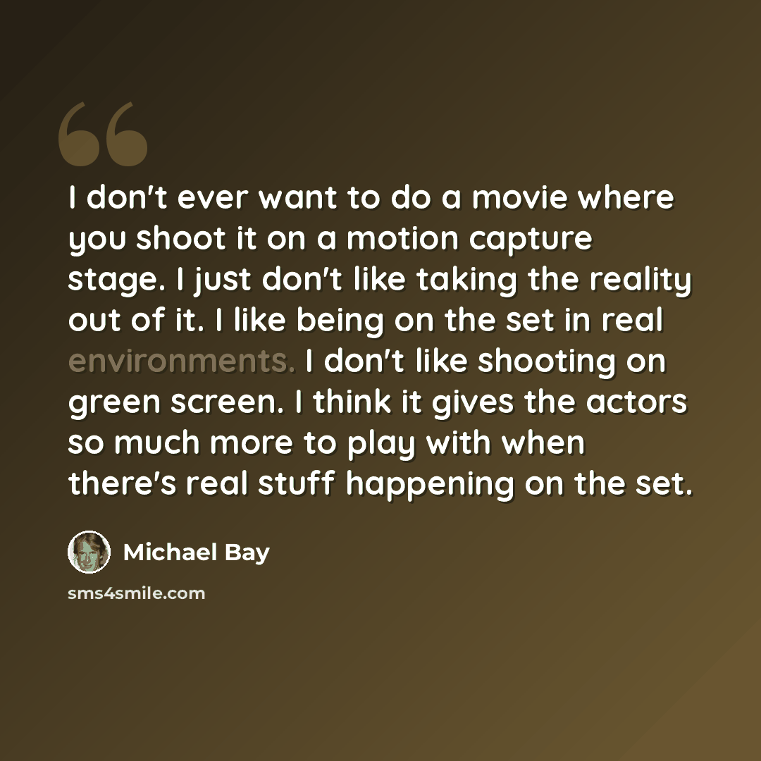 “I don't ever want to do a movie where you shoot it on a motion capture stage. I just don't like taking the reality out of it. I like being on the set in real environments. I don't like shooting on green screen. I think it gives the actors so much more to play with when there's real stuff happening…” quote by Michael Bay