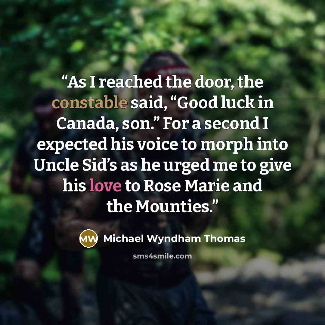“As I reached the door, the constable said, “Good luck in Canada, son.” For a second I expected his voice to morph into Uncle Sid’s as he urged me to give his love to Rose Marie and the Mounties.” quote by Michael Wyndham Thomas
