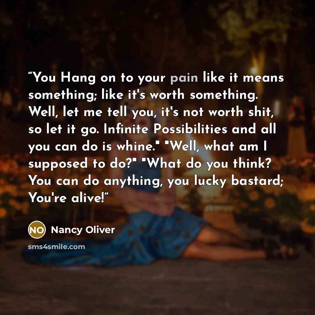 “You Hang on to your pain like it means something; like it's worth something. Well, let me tell you, it's not worth shit, so let it go. Infinite Possibilities and all you can do is whine." "Well, what am I supposed to do?" "What do you think? You can do anything, you lucky bastard; You're alive!” quote by Nancy Oliver