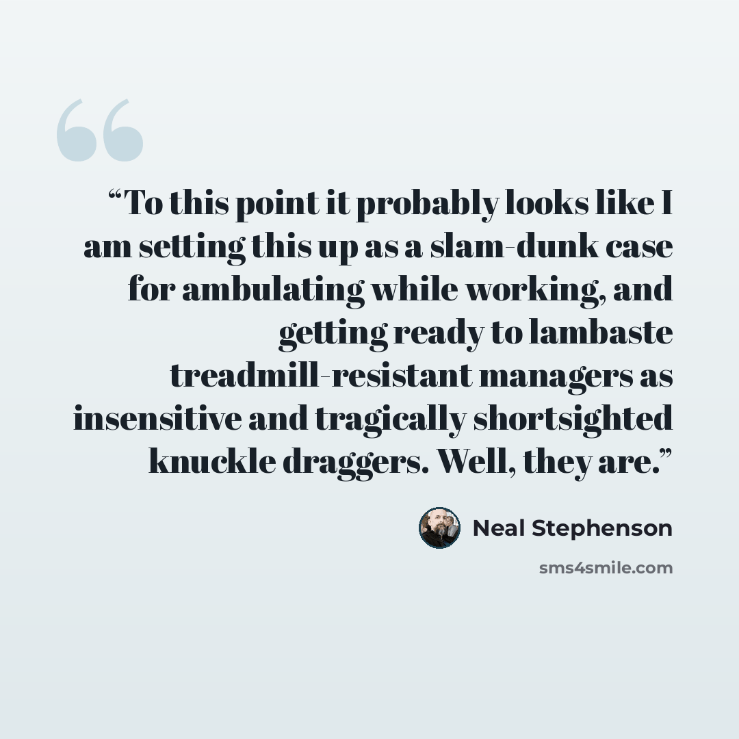 “To this point it probably looks like I am setting this up as a slam-dunk case for ambulating while working, and getting ready to lambaste treadmill-resistant managers as insensitive and tragically shortsighted knuckle draggers. Well, they are.” quote by Neal Stephenson