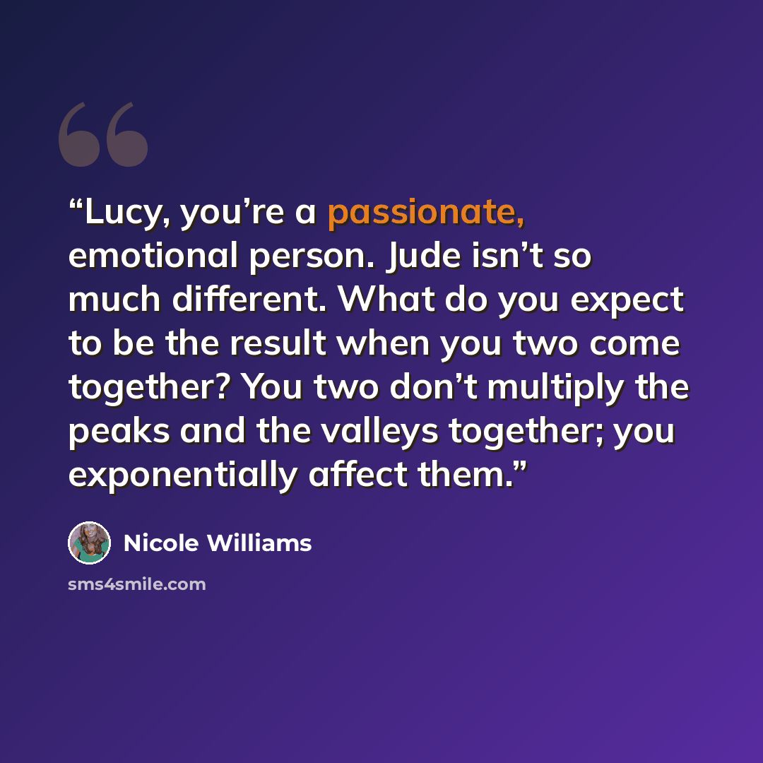 “Lucy, you’re a passionate, emotional person. Jude isn’t so much different. What do you expect to be the result when you two come together? You two don’t multiply the peaks and the valleys together; you exponentially affect them.” quote by Nicole Williams