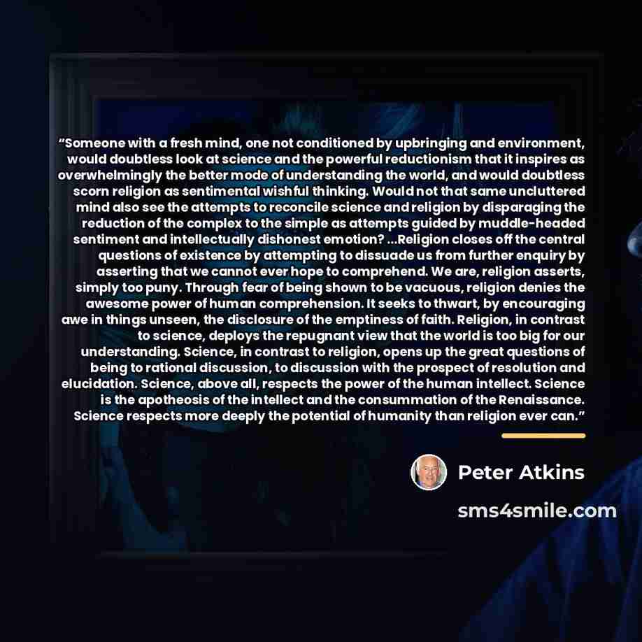 “Someone with a fresh mind, one not conditioned by upbringing and environment, would doubtless look at science and the powerful reductionism that it inspires as overwhelmingly the better mode of understanding the world, and would doubtless scorn religion as sentimental wishful thinking. Would not…” quote by Peter Atkins