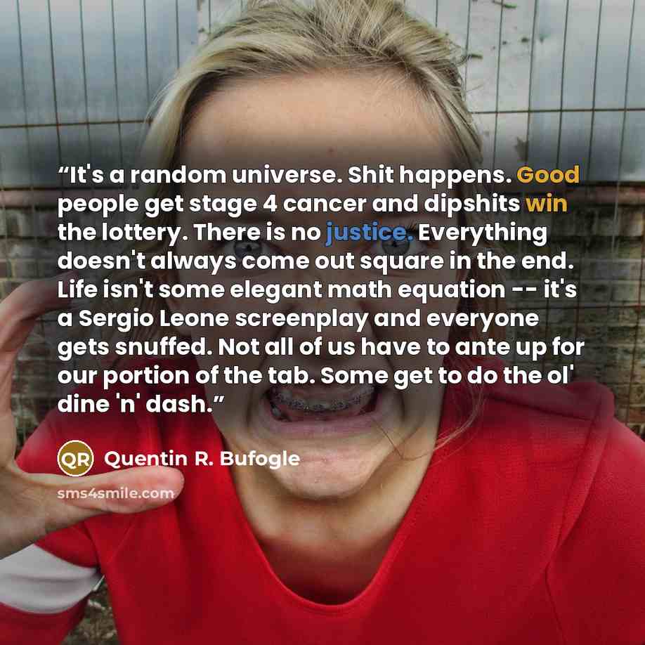 “It's a random universe. Shit happens. Good people get stage 4 cancer and dipshits win the lottery. There is no justice. Everything doesn't always come out square in the end. Life isn't some elegant math equation -- it's a Sergio Leone screenplay and everyone gets snuffed. Not all of us have to…” quote by Quentin R. Bufogle