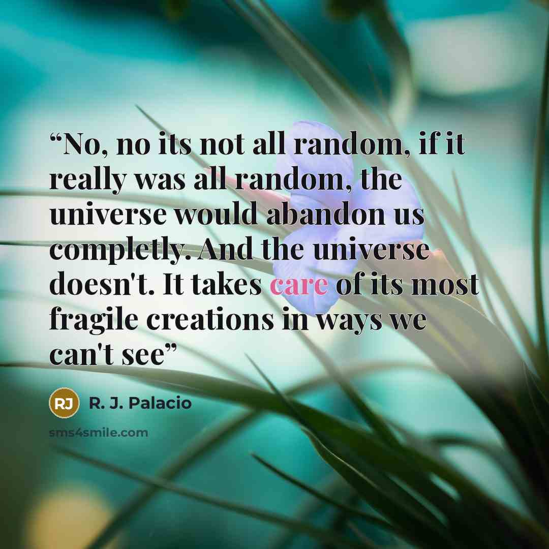 “No, no its not all random, if it really was all random, the universe would abandon us completly. And the universe doesn't. It takes care of its most fragile creations in ways we can't see” quote by R. J. Palacio