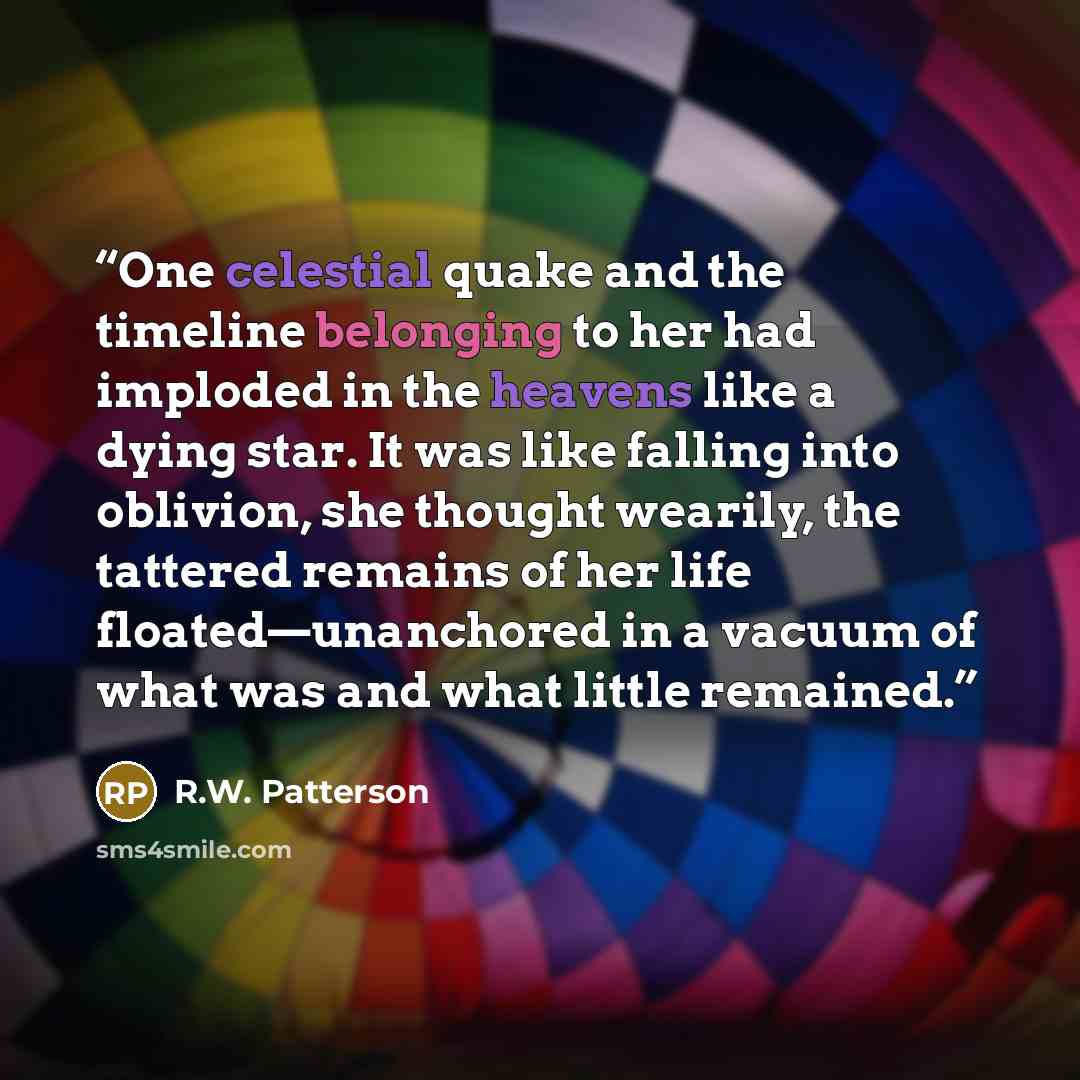 “One celestial quake and the timeline belonging to her had imploded in the heavens like a dying star. It was like falling into oblivion, she thought wearily, the tattered remains of her life floated—unanchored in a vacuum of what was and what little remained.” quote by R.W. Patterson