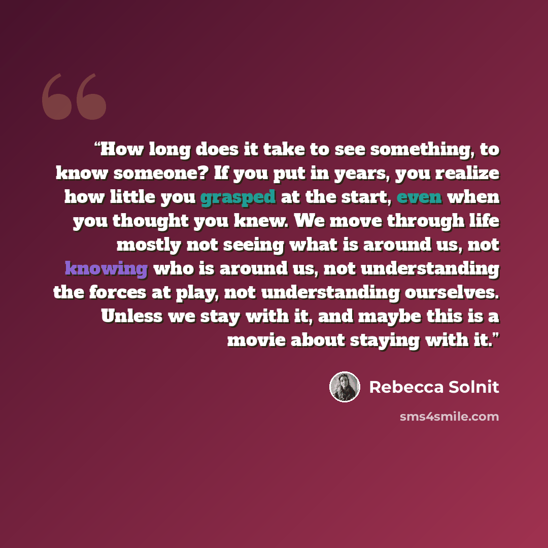 “How long does it take to see something, to know someone? If you put in years, you realize how little you grasped at the start, even when you thought you knew. We move through life mostly not seeing what is around us, not knowing who is around us, not understanding the forces at play, not…” quote by Rebecca Solnit