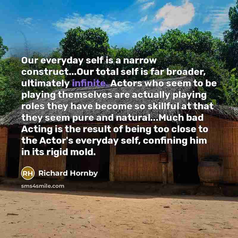 “Our everyday self is a narrow construct...Our total self is far broader, ultimately infinite. Actors who seem to be playing themselves are actually playing roles they have become so skillful at that they seem pure and natural...Much bad Acting is the result of being too close to the Actor's…” quote by Richard Hornby