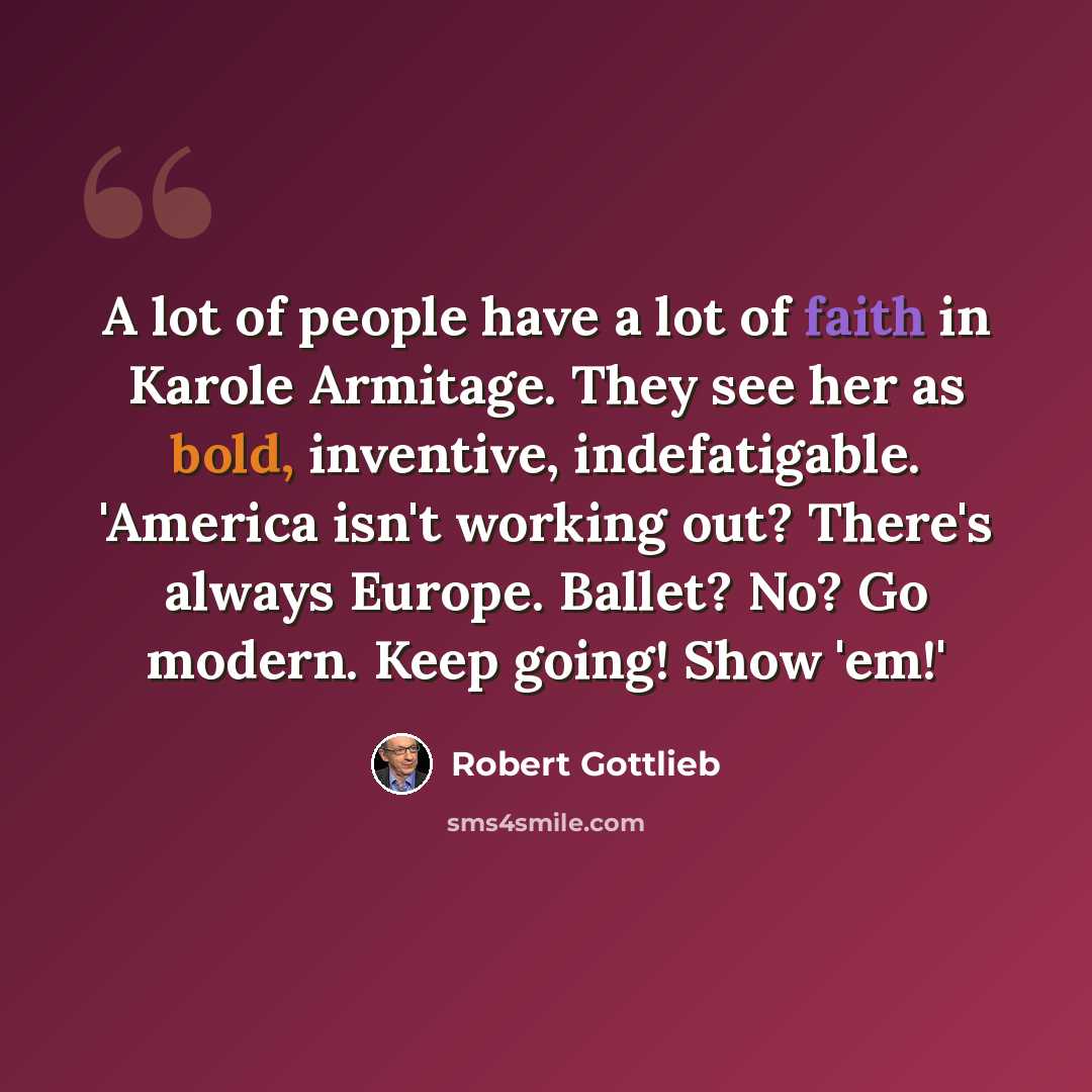 “A lot of people have a lot of faith in Karole Armitage. They see her as bold, inventive, indefatigable. 'America isn't working out? There's always Europe. Ballet? No? Go modern. Keep going! Show 'em!'” quote by Robert Gottlieb