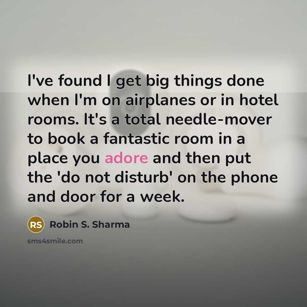 “I've found I get big things done when I'm on airplanes or in hotel rooms. It's a total needle-mover to book a fantastic room in a place you adore and then put the 'do not disturb' on the phone and door for a week.” quote by Robin S. Sharma