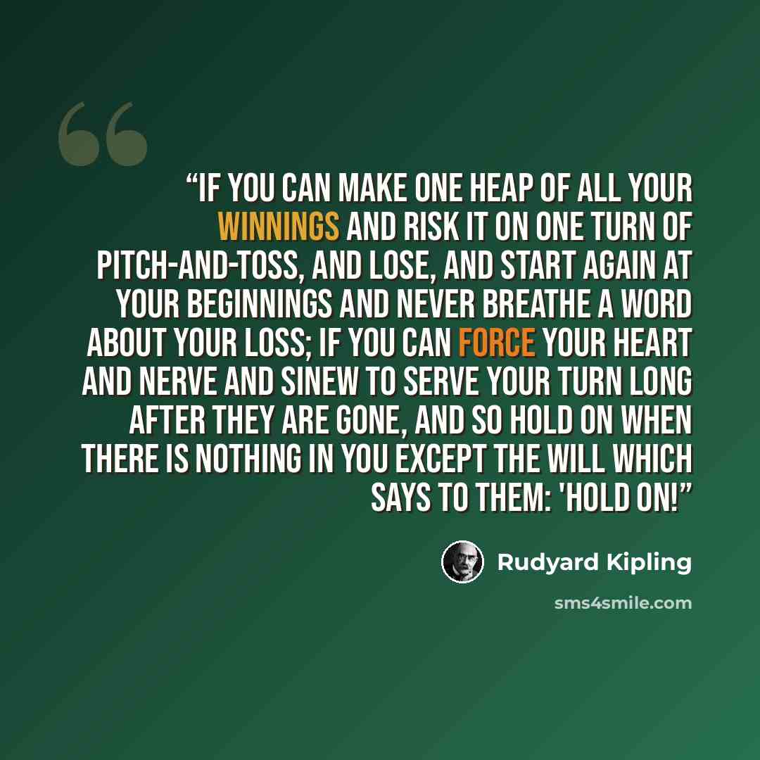 “If you can make one heap of all your winnings And risk it on one turn of pitch-and-toss, And lose, and start again at your beginnings And never breathe a word about your loss; If you can force your heart and nerve and sinew To serve your turn long after they are gone, And so hold on when there is…” quote by Rudyard Kipling