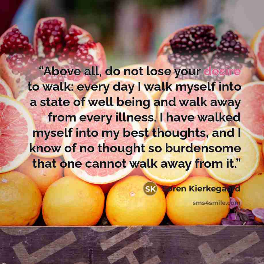 “Above all, do not lose your desire to walk: every day I walk myself into a state of well being and walk away from every illness. I have walked myself into my best thoughts, and I know of no thought so burdensome that one cannot walk away from it.” quote by Søren Kierkegaard