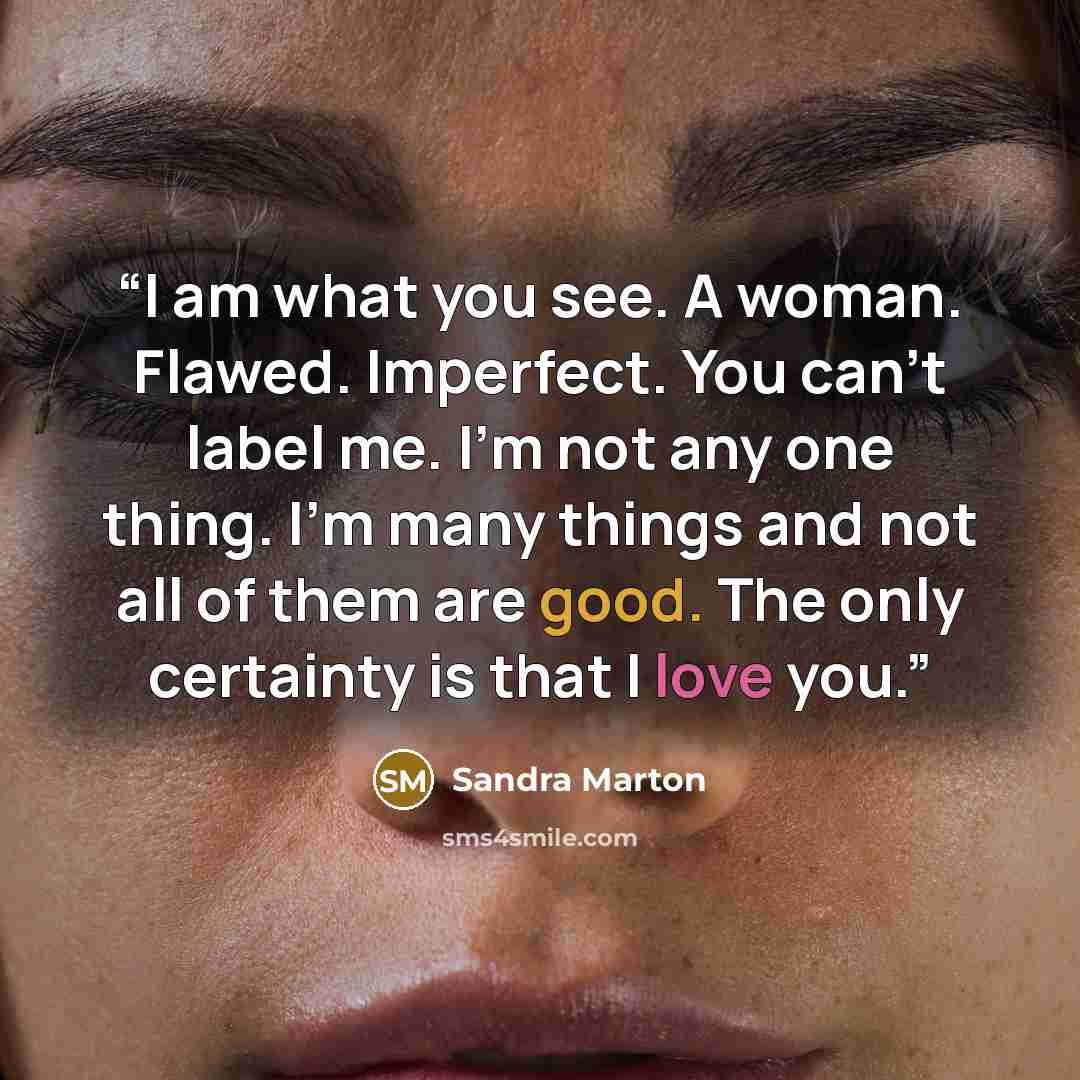 “I am what you see. A woman. Flawed. Imperfect. You can't label me. I'm not any one thing. I'm many things and not all of them are good. The only certainty is that I love you.” quote by Sandra Marton