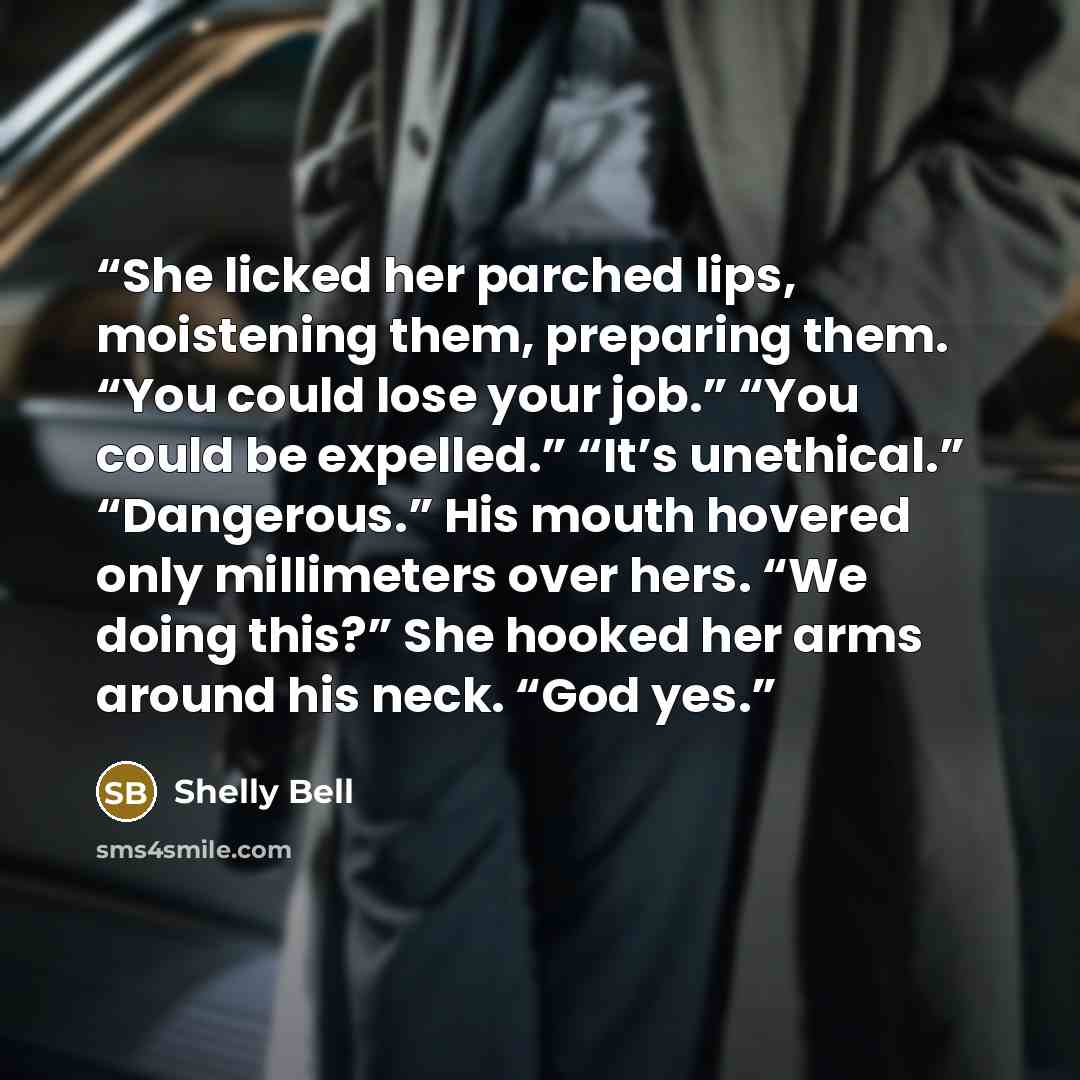 “She licked her parched lips, moistening them, preparing them. “You could lose your job.” “You could be expelled.” “It’s unethical.” “Dangerous.” His mouth hovered only millimeters over hers. “We doing this?” She hooked her arms around his neck. “God yes.” quote by Shelly Bell