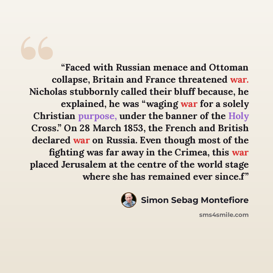 “Faced with Russian menace and Ottoman collapse, Britain and France threatened war. Nicholas stubbornly called their bluff because, he explained, he was “waging war for a solely Christian purpose, under the banner of the Holy Cross.” On 28 March 1853, the French and British declared war on Russia…” quote by Simon Sebag Montefiore