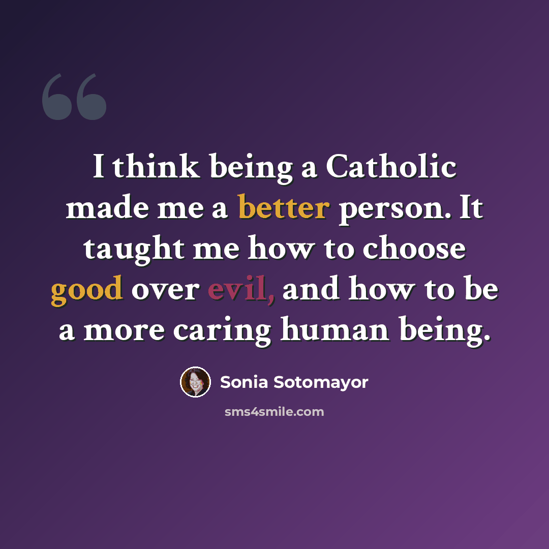 “I think being a Catholic made me a better person. It taught me how to choose good over evil, and how to be a more caring human being.” quote by Sonia Sotomayor