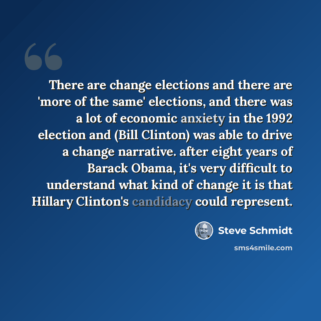 “There are change elections and there are 'more of the same' elections, and there was a lot of economic anxiety in the 1992 election and (Bill Clinton) was able to drive a change narrative. after eight years of Barack Obama, it's very difficult to understand what kind of change it is that Hillary…” quote by Steve Schmidt