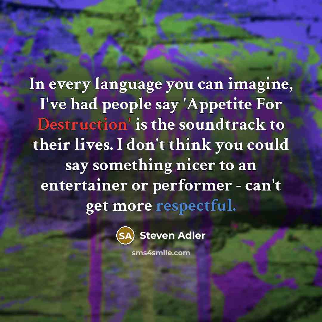 “In every language you can imagine, I've had people say 'Appetite For Destruction' is the soundtrack to their lives. I don't think you could say something nicer to an entertainer or performer - can't get more respectful.” quote by Steven Adler