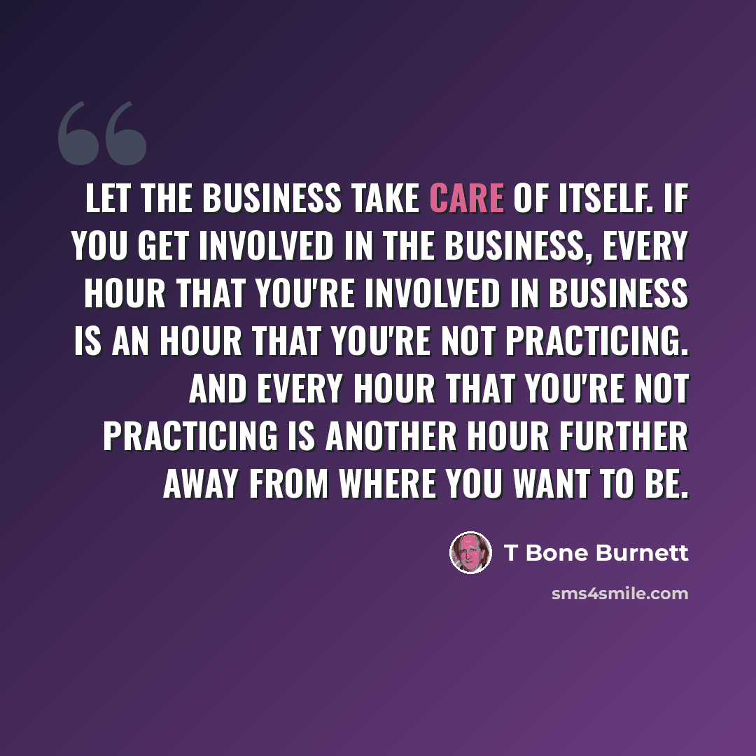 “Let the business take care of itself. If you get involved in the business, every hour that you're involved in business is an hour that you're not practicing. And every hour that you're not practicing is another hour further away from where you want to be.” quote by T Bone Burnett