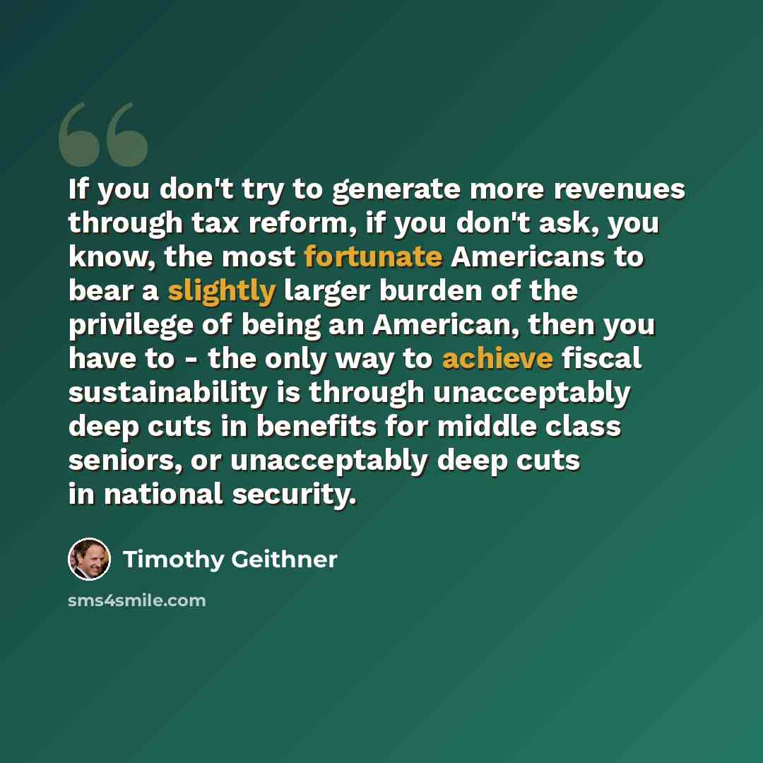 “If you don't try to generate more revenues through tax reform, if you don't ask, you know, the most fortunate Americans to bear a slightly larger burden of the privilege of being an American, then you have to - the only way to achieve fiscal sustainability is through unacceptably deep cuts in…” quote by Timothy Geithner