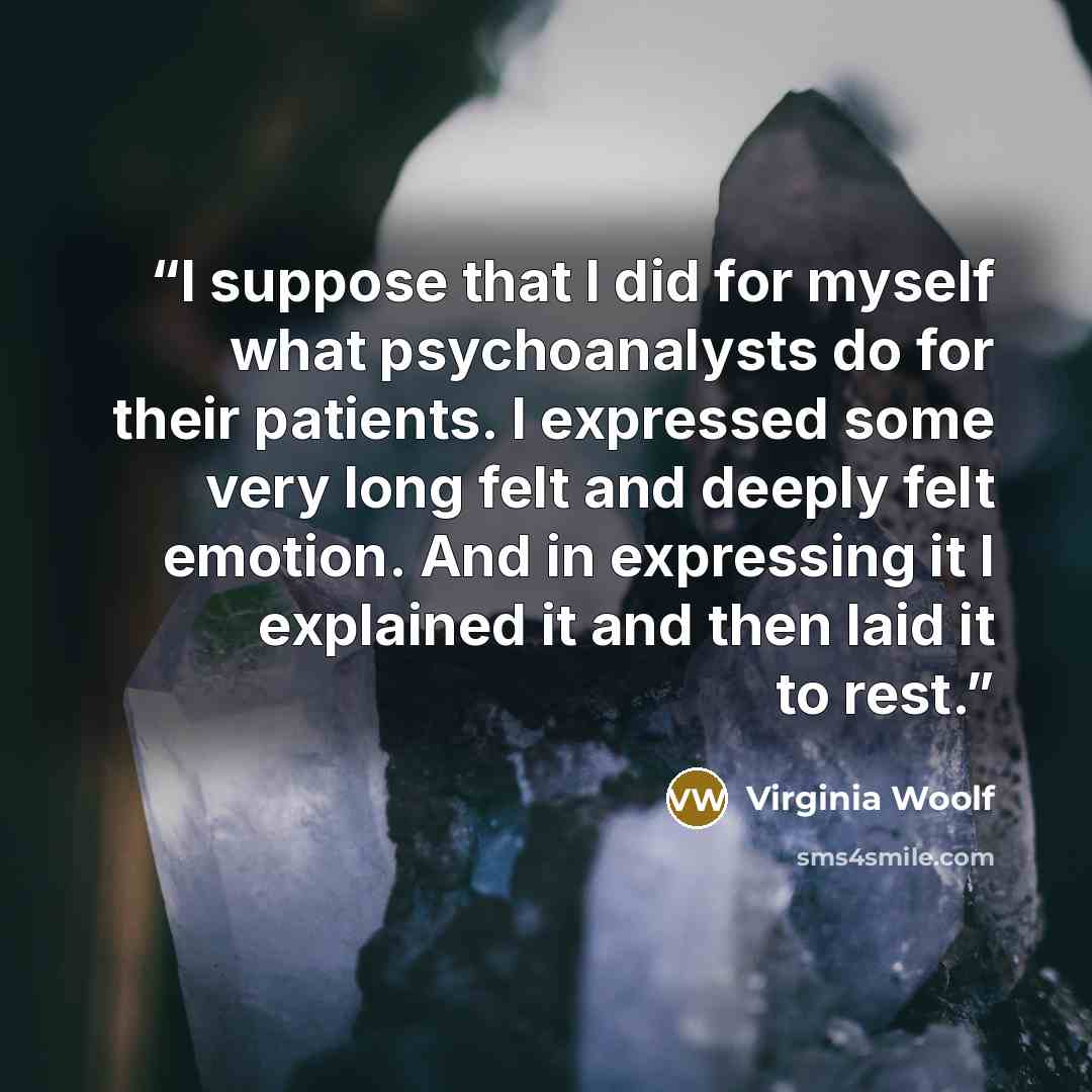 “I suppose that I did for myself what psychoanalysts do for their patients. I expressed some very long felt and deeply felt emotion. And in expressing it I explained it and then laid it to rest.” quote by Virginia Woolf