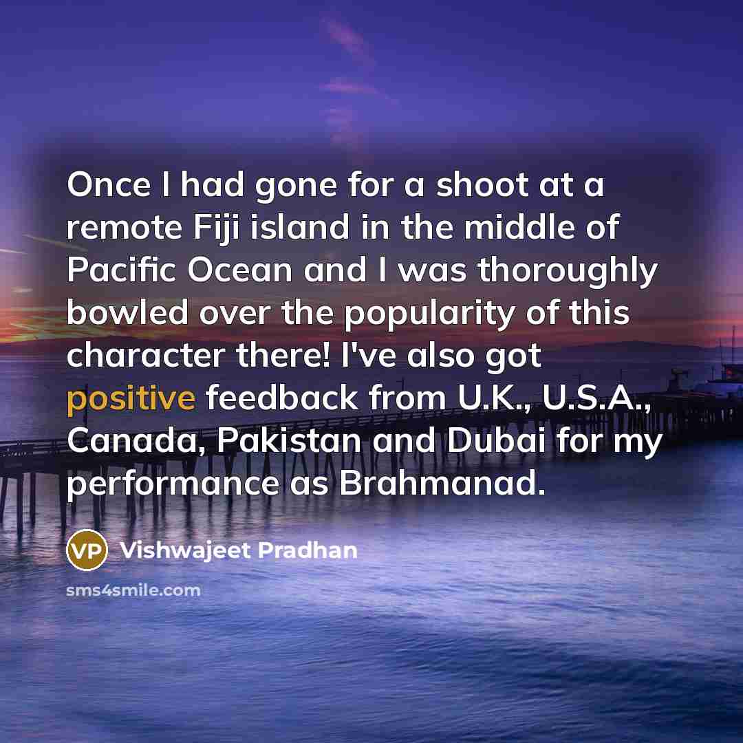 “Once I had gone for a shoot at a remote Fiji island in the middle of Pacific Ocean and I was thoroughly bowled over the popularity of this character there! I've also got positive feedback from U.K., U.S.A., Canada, Pakistan and Dubai for my performance as Brahmanad.” quote by Vishwajeet Pradhan