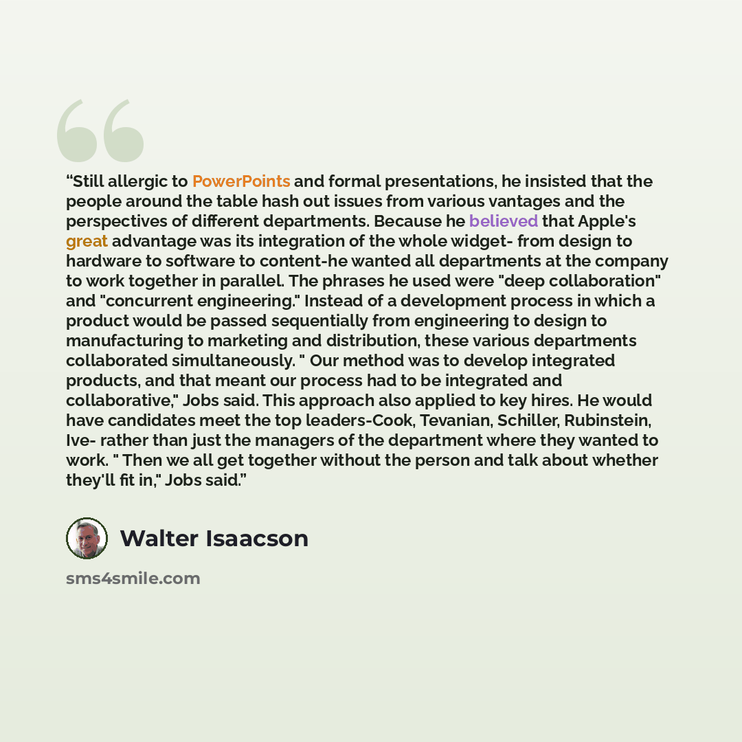 “Still allergic to PowerPoints and formal presentations, he insisted that the people around the table hash out issues from various vantages and the perspectives of different departments. Because he believed that Apple's great advantage was its integration of the whole widget- from design to…” quote by Walter Isaacson