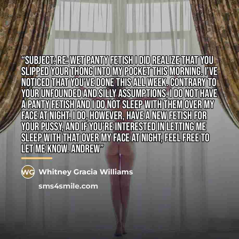 “Subject: Re: Wet Panty Fetish I did realize that you slipped your thong into my pocket this morning. I’ve noticed that you’ve done this all week. Contrary to your unfounded and silly assumptions, I do not have a panty fetish and I do not sleep with them over my face at night. I do, however, have a…” quote by Whitney Gracia Williams