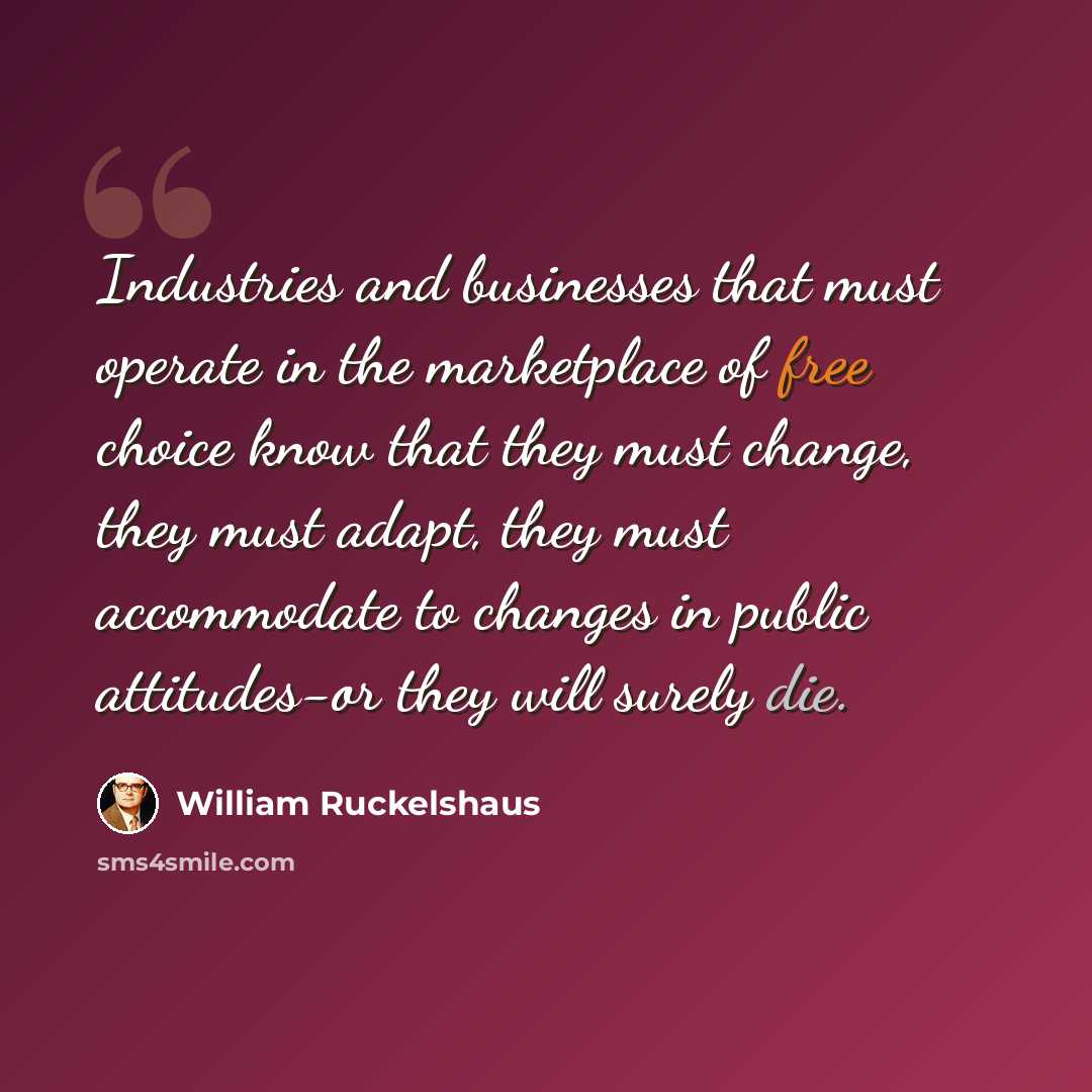 “Industries and businesses that must operate in the marketplace of free choice know that they must change, they must adapt, they must accommodate to changes in public attitudes-or they will surely die.” quote by William Ruckelshaus