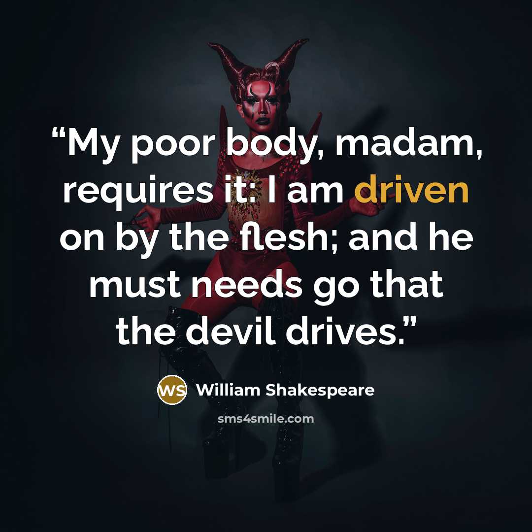 “My poor body, madam, requires it: I am driven on by the flesh; and he must needs go that the devil drives.” quote by William Shakespeare