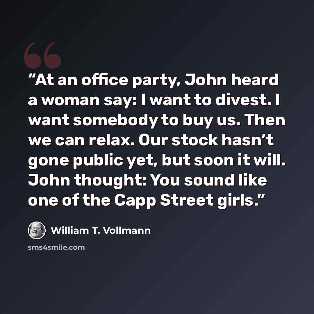 “At an office party, John heard a woman say: I want to divest. I want somebody to buy us. Then we can relax. Our stock hasn’t gone public yet, but soon it will. John thought: You sound like one of the Capp Street girls.” quote by William T. Vollmann
